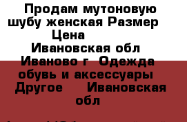 Продам мутоновую шубу.женская.Размер 48 › Цена ­ 10 000 - Ивановская обл., Иваново г. Одежда, обувь и аксессуары » Другое   . Ивановская обл.